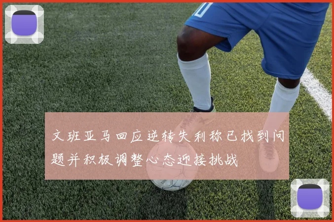 文班亚马回应逆转失利称已找到问题并积极调整心态迎接挑战