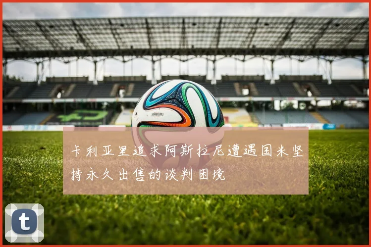 卡利亚里追求阿斯拉尼遭遇国米坚持永久出售的谈判困境