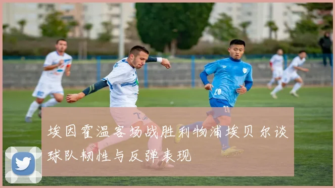 埃因霍温客场战胜利物浦埃贝尔谈球队韧性与反弹表现