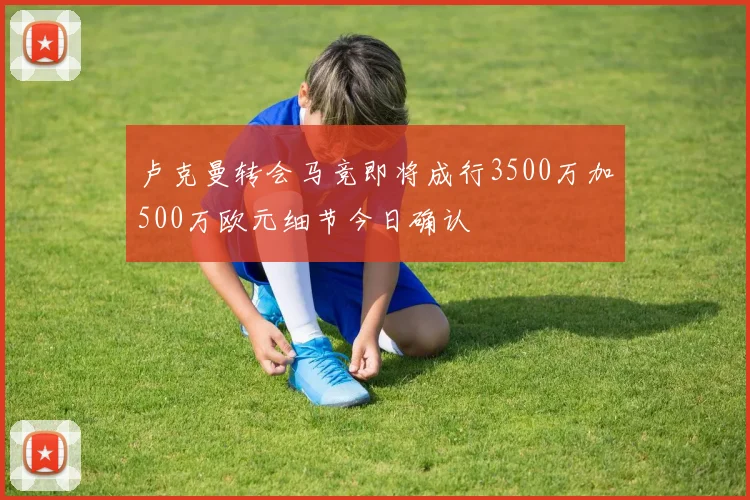 卢克曼转会马竞即将成行3500万加500万欧元细节今日确认