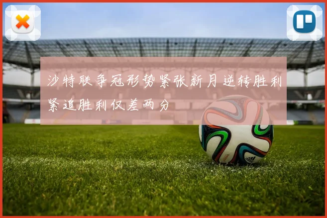 沙特联争冠形势紧张新月逆转胜利紧追胜利仅差两分