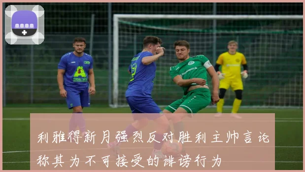 利雅得新月强烈反对胜利主帅言论称其为不可接受的诽谤行为