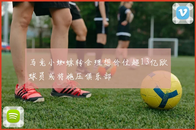 马竞小蜘蛛转会理想价位超13亿欧球员或将施压俱乐部
