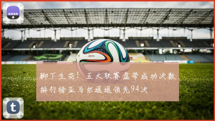 脚下生花！五大联赛盘带成功次数排行榜亚马尔遥遥领先94次