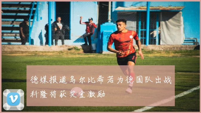 德媒报道乌尔比希若为德国队出战科隆将获奖金激励