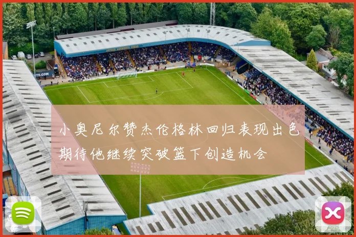 小奥尼尔赞杰伦格林回归表现出色期待他继续突破篮下创造机会