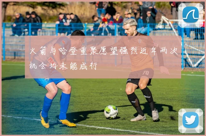火箭与哈登重聚愿望强烈近年两次机会均未能成行