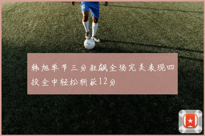 韩旭单节三分狂飙全场完美表现四投全中轻松斩获12分