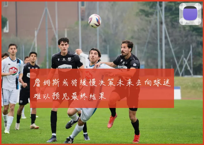 詹姆斯或将缓慢决策未来去向球迷难以预见最终结果