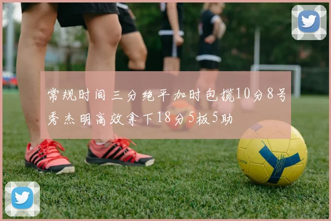 常规时间三分绝平加时包揽10分8号秀杰明高效拿下18分5板5助