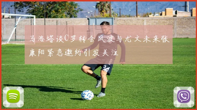 马洛塔谈C罗转会风波与尤文未来张康阳紧急邀约引发关注