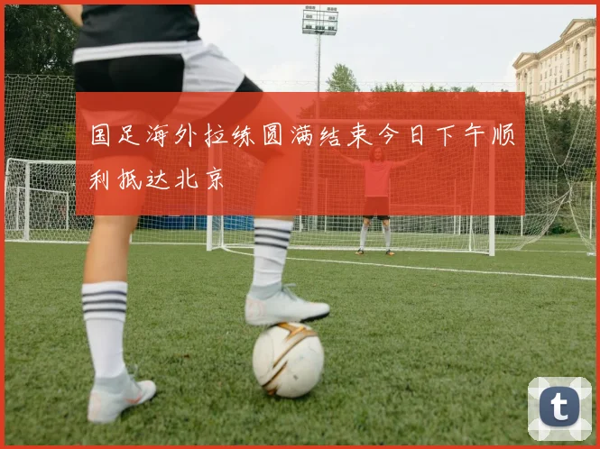 国足海外拉练圆满结束今日下午顺利抵达北京