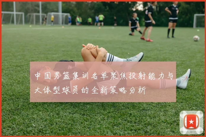 中国男篮集训名单聚焦投射能力与大体型球员的全新策略分析