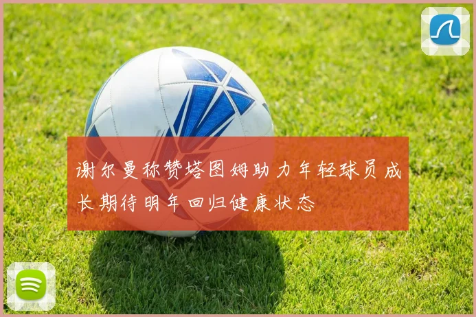 谢尔曼称赞塔图姆助力年轻球员成长期待明年回归健康状态