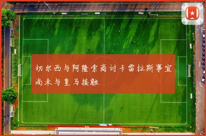 切尔西与阿隆索商讨卡雷拉斯事宜尚未与皇马接触