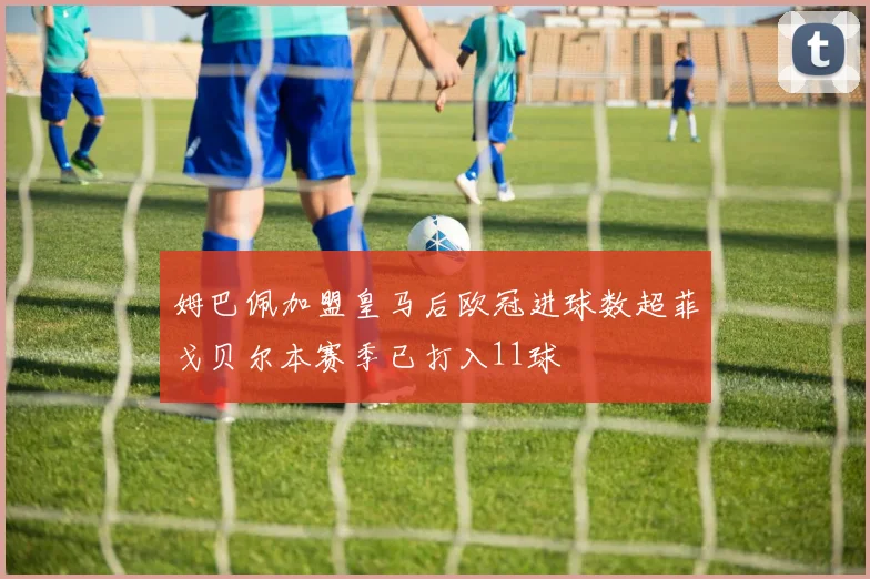 姆巴佩加盟皇马后欧冠进球数超菲戈贝尔本赛季已打入11球